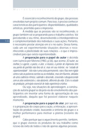146
M U I T O S L U G A R E S P A R A A P R E N D E R
Éessencialoreconhecimentodogrupo,daspessoas
envolvidas num projeto comum. Para isso, é preciso conhecer
característicasdosparticipantes:disponibilidades,qualidades
artísticas, prontidão para o improviso.
À medida que as pessoas vão se reconhecendo, o
grupo também vai se preparando para o trabalho coletivo. Vai
percebendo o seu ritmo, desenvolvendo a interdependência
e complementaridade dos indivíduos e suas ações. Portanto,
é necessário prestar atenção em si e no outro. Dessa forma,
cada um vai experimentando situações diversas e reco-
nhecendo a plasticidade de suas relações – o que é impres-
cindível para que exista espontaneidade.
A preparação para o papel de autor é deﬁnida
com ﬂuência por Moreno (1983, p.56), que aﬁrma: [O autor, ou
melhor,] o agente, o poeta, o ator, o músico, o pintor de improviso têm
seu ponto de partida não fora de si, mas em seu interior, no “estado de
espontaneidade”. Isto não é uma coisa permanente, não é ﬁxa nem rígida
como o são as palavras escritas ou as melodias, mas sim ﬂuentes, dotadas
de uma cadência rítmica, subindo e descendo, crescendo e desaparecendo
com os atos existenciais e, não obstante, diferente da vida. Este é o estado
da produção, princípio essencial de toda experiência criativa.
Ou seja, nas situações de aprendizagem, a constru-
ção de autoria grupal se dá pela via do envolvimento dos par-
ticipantes em inventar uma forma de apresentação de seu
aprendizado, daquilo que foi possível elaborar naquele
momento.
A preparação para o papel de ator, por sua vez,
é a preparação do corpo para a ação, a interação, a apresen-
tação do produto criado, buscando a sintonia do grupo e a
melhor performance para motivar a platéia (restante do
grupo).
Cabe pontuar que o aquecimento permite, também,
que o grupo vivencie os produtos de seu trabalho como
reﬂexo do êxito de todos e não de apenas algumas pessoas.
 