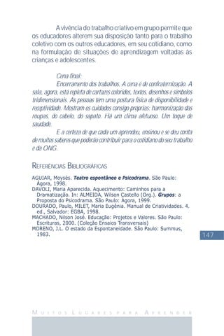147
M U I T O S L U G A R E S P A R A A P R E N D E R
Avivênciadotrabalhocriativoemgrupopermiteque
os educadores alterem sua disposição tanto para o trabalho
coletivo com os outros educadores, em seu cotidiano, como
na formulação de situações de aprendizagem voltadas às
crianças e adolescentes.
Cena ﬁnal:
Encerramento dos trabalhos. A cena é de confraternização. A
sala, agora, está repleta de cartazes coloridos, textos, desenhos e símbolos
tridimensionais. As pessoas têm uma postura física de disponibilidade e
receptividade. Mostram os cuidados consigo próprias: harmonização das
roupas, do cabelo, do sapato. Há um clima afetuoso. Um toque de
saudade.
E a certeza de que cada um aprendeu, ensinou e se deu conta
de muitos saberes que poderão contribuir para o cotidiano do seu trabalho
e da ONG.
REFERÊNCIAS BIBLIOGRÁFICAS
AGUIAR, Moysés. Teatro espontâneo e Psicodrama. São Paulo:
Ágora, 1998.
DAVOLI, Maria Aparecida. Aquecimento: Caminhos para a
Dramatização. In: ALMEIDA, Wilson Castello (Org.). Grupos: a
Proposta do Psicodrama. São Paulo: Ágora, 1999.
DOURADO, Paulo, MILET, Maria Eugênia. Manual de Criatividades. 4.
ed., Salvador: EGBA, 1998.
MACHADO, Nilson José. Educação: Projetos e Valores. São Paulo:
Escrituras, 2000. (Coleção Ensaios Transversais)
MORENO, J.L. O estado da Espontaneidade. São Paulo: Summus,
1983.
 