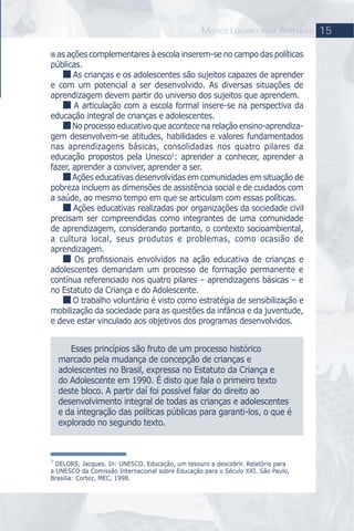 as ações complementares à escola inserem-se no campo das políticas
públicas.
As crianças e os adolescentes são sujeitos capazes de aprender
e com um potencial a ser desenvolvido. As diversas situações de
aprendizagem devem partir do universo dos sujeitos que aprendem.
A articulação com a escola formal insere-se na perspectiva da
educação integral de crianças e adolescentes.
No processo educativo que acontece na relação ensino-aprendiza-
gem desenvolvem-se atitudes, habilidades e valores fundamentados
nas aprendizagens básicas, consolidadas nos quatro pilares da
educação propostos pela Unesco1
: aprender a conhecer, aprender a
fazer, aprender a conviver, aprender a ser.
Ações educativas desenvolvidas em comunidades em situação de
pobreza incluem as dimensões de assistência social e de cuidados com
a saúde, ao mesmo tempo em que se articulam com essas políticas.
Ações educativas realizadas por organizações da sociedade civil
precisam ser compreendidas como integrantes de uma comunidade
de aprendizagem, considerando portanto, o contexto socioambiental,
a cultura local, seus produtos e problemas, como ocasião de
aprendizagem.
Os proﬁssionais envolvidos na ação educativa de crianças e
adolescentes demandam um processo de formação permanente e
contínua referenciado nos quatro pilares – aprendizagens básicas – e
no Estatuto da Criança e do Adolescente.
O trabalho voluntário é visto como estratégia de sensibilização e
mobilização da sociedade para as questões da infância e da juventude,
e deve estar vinculado aos objetivos dos programas desenvolvidos.
15MUTIOS LUGARES PARA APRENDER
Esses princípios são fruto de um processo histórico
marcado pela mudança de concepção de crianças e
adolescentes no Brasil, expressa no Estatuto da Criança e
do Adolescente em 1990. É disto que fala o primeiro texto
deste bloco. A partir daí foi possível falar do direito ao
desenvolvimento integral de todas as crianças e adolescentes
e da integração das políticas públicas para garanti-los, o que é
explorado no segundo texto.
1
DELORS, Jacques. In: UNESCO. Educação, um tesouro a descobrir. Relatório para
a UNESCO da Comissão Internacional sobre Educação para o Século XXI. São Paulo,
Brasília: Cortez, MEC, 1998.
 