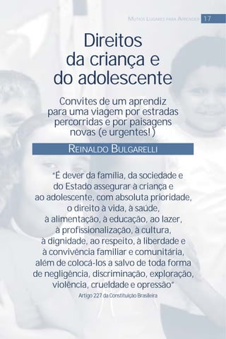 Direitos
da criança e
do adolescente
Convites de um aprendiz
para uma viagem por estradas
percorridas e por paisagens
novas (e urgentes!)
17MUTIOS LUGARES PARA APRENDER
“É dever da família, da sociedade e
do Estado assegurar à criança e
ao adolescente, com absoluta prioridade,
o direito à vida, à saúde,
à alimentação, à educação, ao lazer,
à proﬁssionalização, à cultura,
à dignidade, ao respeito,à liberdade e
à convivência familiar e comunitária,
além de colocá-los a salvo de toda forma
de negligência, discriminação, exploração,
violência, crueldade e opressão”
Artigo 227 da Constituição Brasileira
REINALDO BULGARELLI
 