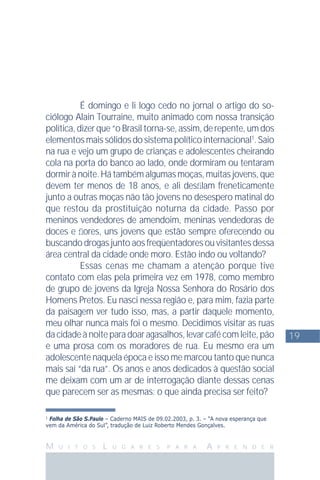 19
M U I T O S L U G A R E S P A R A A P R E N D E R
1
Folha de São S.Paulo – Caderno MAIS de 09.02.2003, p. 3. – “A nova esperança que
vem da América do Sul”, tradução de Luiz Roberto Mendes Gonçalves.
É domingo e li logo cedo no jornal o artigo do so-
ciólogo Alain Tourraine, muito animado com nossa transição
política, dizer que “o Brasil torna-se, assim, de repente, um dos
elementosmaissólidosdosistemapolíticointernacional1
.Saio
na rua e vejo um grupo de crianças e adolescentes cheirando
cola na porta do banco ao lado, onde dormiram ou tentaram
dormir à noite. Há também algumas moças, muitas jovens, que
devem ter menos de 18 anos, e ali desﬁlam freneticamente
junto a outras moças não tão jovens no desespero matinal do
que restou da prostituição noturna da cidade. Passo por
meninos vendedores de amendoim, meninas vendedoras de
doces e ﬂores, uns jovens que estão sempre oferecendo ou
buscando drogas junto aos freqüentadores ou visitantes dessa
área central da cidade onde moro. Estão indo ou voltando?
Essas cenas me chamam a atenção porque tive
contato com elas pela primeira vez em 1978, como membro
de grupo de jovens da Igreja Nossa Senhora do Rosário dos
Homens Pretos. Eu nasci nessa região e, para mim, fazia parte
da paisagem ver tudo isso, mas, a partir daquele momento,
meu olhar nunca mais foi o mesmo. Decidimos visitar as ruas
dacidadeànoiteparadoaragasalhos,levarcafécomleite,pão
e uma prosa com os moradores de rua. Eu mesmo era um
adolescente naquela época e isso me marcou tanto que nunca
mais saí “da rua”. Os anos e anos dedicados à questão social
me deixam com um ar de interrogação diante dessas cenas
que parecem ser as mesmas: o que ainda precisa ser feito?
 