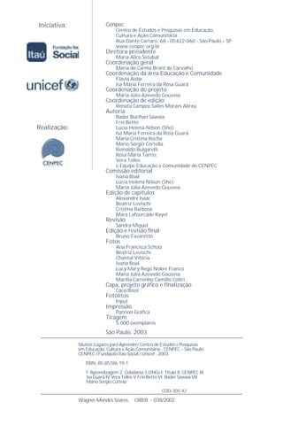 Iniciativa:
Realização:
Cenpec
Centro de Estudos e Pesquisas em Educação,
Cultura e Ação Comunitária
Rua Dante Carraro, 68 - 05422-060 - São Paulo – SP
www.cenpec.org.br
Diretora-presidente
Maria Alice Setúbal
Coordenação geral
Maria do Carmo Brant de Carvalho
Coordenação da área Educação e Comunidade
Flávia Aidar
Isa Maria Ferreira da Rosa Guará
Coordenação do projeto
Maria Júlia Azevedo Gouveia
Coordenação de edição
Renata Campos Salles Moraes Abreu
Autoria
Bader Burihan Sawaia
Frei Betto
Lúcia Helena Nilson (She)
Isa Maria Ferreira da Rosa Guará
Maria Cristina Rocha
Mario Sérgio Cortella
Reinaldo Bulgarelli
Rosa María Torres
Vera Telles
e Equipe Educação e Comunidade do CENPEC
Comissão editorial
Ivana Boal
Lúcia Helena Nilson (She)
Maria Júlia Azevedo Gouveia
Edição de capítulos
Alexandre Isaac
Beatriz Levischi
Cristina Barbosa
Mara Lafourcade Rayel
Revisão
Sandra Miguel
Edição e revisão ﬁnal
Bruno Favaretto
Fotos
Ana Francisca Scholz
Beatriz Levischi
Chantal Vitória
Ivana Boal
Lucy Mary Rego Nobre Franco
Maria Júlia Azevedo Gouveia
Marília Carrenho Camillo Coltri
Capa, projeto gráﬁco e ﬁnalização
Caco Bisol
Fotolitos
Input
Impressão
Pannon Gráﬁca
Tiragem
5.000 exemplares
São Paulo, 2003
Muitos Lugares para Aprender/ Centro de Estudos e Pesquisas
em Educação, Cultura e Ação Comunitária - CENPEC – São Paulo;
CENPEC / Fundação Itaú Social / Unicef , 2003.
ISBN: 85-85786-19-1
1. Aprendizagem 2. Cidadania 3.ONGs I. Título II. CENPEC III.
Isa Guará IV.Vera Telles V.Frei Betto VI. Bader Sawaia VII.
Mario Sérgio Cortela
CDD-305.42
Wagner Mendes Soares CRB/8 - 038/2002
 