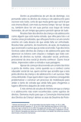 20
M U I T O S L U G A R E S P A R A A P R E N D E R
2
Adotada pela Resolução nº. L 44 da Assembléia Geral das Nações Unidas, em 20.11.1989.
Aprovada pelo Decreto Legislativo nº. 28, de 24.9.1990. Ratiﬁcada pelo Brasil em 24.09.1990.
Entrou em vigor no Brasil em 23.10.1990. Promulgada pelo Decreto nº 99710, de 21.11.1990. As
Convenções são um instrumento de direito mais forte que uma declaração e estabelecem normas,
isto é, deveres e obrigações aos países que a ela formalizem sua adesão. Ela confere aos direitos ali
determinados a força de lei internacional.
Dentre as providências de um dia de domingo, ﬁco
pensando sobre os direitos da criança e do adolescente para
escrever este texto, certo de que muita gente que vai lê-lo por
este imenso Brasil, com mais ou menos tempo “de rua” do que
eu, também deve ter em suas portas esse leque de temas
horrendos, de um tempo que parece persistir apesar de tudo.
Resolvo falar dos direitos da criança e do adolescente
como alguém que está numa estrada, que olha para trás e vê
muitascoisasjárealizadas,queolhaparafrenteevêumconvite
enorme em cada desaﬁo do que ainda falta ser enfrentado.
Resolvo falar, portanto, de movimento, de ação, de mudanças
que ocorreram e outras que já estão ocorrendo. Fujo dos livros
técnicos sobre direitos da criança e do adolescente para não
aborrecer os leitores com citações e rodapés que todo con-
selheiro de direitos ou tutelar, educador social, professor,
proﬁssional da área social já deveria conhecer. Quero trocar
idéias, impressões sobre a estrada e suas paisagens.
Apesardecomeçardescrevendoumcenáriotãotriste
à porta da minha casa, como quando eu o conheci como
educador social de rua, quero aﬁrmar que acredito que a luta
pelos direitos da criança e do adolescente é um sucesso. Não
estoudelirando.Oquequerodizeréqueestamosconseguindo
problematizar e construir um processo de mobilização para
andar o tanto de estrada que ainda falta para chegarmos a
lugares diferentes daqueles de onde viemos.
E nós viemos de séculos de história em que a criança
e o adolescente não eram reconhecidos como sujeitos de
direitos. Demorou muito para que a Convenção Internacional
dos Direitos da Criança2
abrisse as asas da Doutrina da Prote-
 