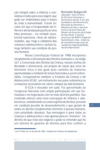 21
M U I T O S L U G A R E S P A R A A P R E N D E R
Reinaldo Bulgarelli,
educador, atua na área
de Direitos Humanos e
Assistência Social. É um dos
fundadores do Movimento
Nacional de Meninos e
Meninas de Rua e assessor
técnico da Secretaria do
Menor do Governo do Estado
de São Paulo. É diretor
executivo da AMCE Negócios
Sustentáveis Ltda., empresa
de consultoria que atua no
campo da responsabilidade
social empresarial.
3
Lei nº 8.069, de 13 de julho de 1990 – Estatuto da Criança e do Adolescente.
ção Integral sobre a infância e con-
vidasseatodosparaessaviagem,que
pode ser emblemática para o futuro
de toda a humanidade. Foram sé-
culos em que a incapacidade da in-
fânciaédeclaradaparajustiﬁcaruma
falsa proteção – na verdade assis-
tencial-repressiva, cheia de arbitra-
riedades, que nega a cidadania das
criançaseadolescentese,aofazê-lo,
nega também sua condição de pes-
soa humana.
Nossa Constituição Federal de 1988 incorporou
integralmenteaDeclaraçãodosDireitosHumanose,noartigo
227, a Convenção dos Direitos da Criança, nossos sonhos de
liberdade e democracia, um projeto de nação que serve de
horizonte ético a nos guiar pelo caminho de inúmeras
oportunidadesetambémdetemashorrendosaseremenfren-
tados. Conquistamos também o Estatuto da Criança e do
Adolescente (ECA)3
, um instrumento vivo para realizarmos as
revoluções necessárias em vários campos da vida brasileira.
O ECA é inovador em tudo. Foi apresentado ao
Congresso Nacional com ampla participação em sua for-
mulação e na negociação com os mais diversos partidos. Seu
conteúdo oferece uma nova concepção de infância e ado-
lescência,considerando-oscomosujeitosdedireitos,pessoas
em condição peculiar de desenvolvimento e que gozam de
todos os direitos fundamentais inerentes à pessoa humana,
com prioridade absoluta. Sua mensagem é para todas as
crianças e adolescentes e não apenas para os “menores”. Os
direitos de que trata são exigíveis e pode-se entender que há
um sistema de garantia de direitos para lhes conferir a
 