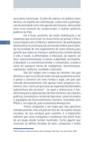 22
M U I T O S L U G A R E S P A R A A P R E N D E R
4
SEN, Amartya. Desenvolvimento como Liberdade. São Paulo: Cia. das Letras, 2000.
necessária concretude. O jeito de colocar em prática esses
direitos, no espírito da Constituição, conta com a participa-
ção da sociedade civil e não apenas do Governo, oferecendo
uma nova maneira de compreender e realizar políticas
públicas no País.
Ele é fruto, portanto, de muita mobilização e de
mudanças que ocorreram na nossa forma de pensar o País e
nossa relação com a infância e adolescência; da participação
democrática na construção de um mundo melhor para todos;
da necessidade de nos organizarmos de outra maneira para
garantir que todas as crianças e adolescentes tenham direito
à vida, à saúde, à alimentação, à educação, ao esporte, ao
lazer, à proﬁssionalização, à cultura, à dignidade, ao respeito,
à liberdade e à convivência familiar e comunitária, ﬁcando a
salvo de qualquer forma de negligência, discriminação,
exploração, violência, crueldade e opressão.
São 267 artigos com o mapa do caminho. Um guia
dinâmico e que necessita de todos nós para podermos acertar
o passo e construir um novo tempo e lugar, um país que
entenda desenvolvimento não apenas como progresso eco-
nômico, mas “como um processo de expansão das liberdades
substantivas das pessoas”4
, no qual a democracia é fun-
damental para a expansão dos direitos humanos, das relações
políticas, econômicas e sociais de tipo novo, como nos inspira
o paradigma do Desenvolvimento Humano, formulado pelo
PNUD e, em especial, pelo economista Amartya Sen.
Temos conquistas e um mapa que não apresenta
estradas prontas, mas um jeito de fazê-las, de realizar nossas
escolhas, de nos conduzir pelo caminho. E é importante
salientar que essas conquistas e mudanças não foram fruto
de um grupo desde sempre iluminado. Como alguém que
vivenciou as últimas décadas de lutas, conquistas e muito
 