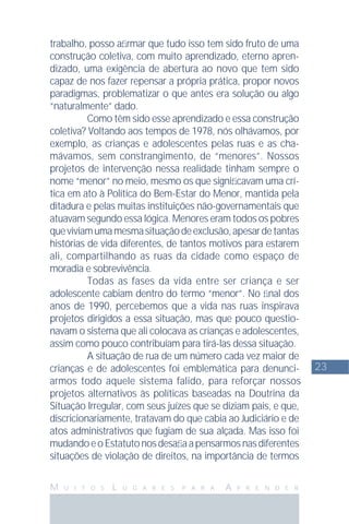 23
M U I T O S L U G A R E S P A R A A P R E N D E R
trabalho, posso aﬁrmar que tudo isso tem sido fruto de uma
construção coletiva, com muito aprendizado, eterno apren-
dizado, uma exigência de abertura ao novo que tem sido
capaz de nos fazer repensar a própria prática, propor novos
paradigmas, problematizar o que antes era solução ou algo
“naturalmente” dado.
Como têm sido esse aprendizado e essa construção
coletiva? Voltando aos tempos de 1978, nós olhávamos, por
exemplo, as crianças e adolescentes pelas ruas e as cha-
mávamos, sem constrangimento, de “menores”. Nossos
projetos de intervenção nessa realidade tinham sempre o
nome “menor” no meio, mesmo os que signiﬁcavam uma crí-
tica em ato à Política do Bem-Estar do Menor, mantida pela
ditadura e pelas muitas instituições não-governamentais que
atuavam segundo essa lógica. Menores eram todos os pobres
queviviamumamesmasituaçãodeexclusão,apesardetantas
histórias de vida diferentes, de tantos motivos para estarem
ali, compartilhando as ruas da cidade como espaço de
moradia e sobrevivência.
Todas as fases da vida entre ser criança e ser
adolescente cabiam dentro do termo “menor”. No ﬁnal dos
anos de 1990, percebemos que a vida nas ruas inspirava
projetos dirigidos a essa situação, mas que pouco questio-
navam o sistema que ali colocava as crianças e adolescentes,
assim como pouco contribuíam para tirá-las dessa situação.
A situação de rua de um número cada vez maior de
crianças e de adolescentes foi emblemática para denunci-
armos todo aquele sistema falido, para reforçar nossos
projetos alternativos às políticas baseadas na Doutrina da
Situação Irregular, com seus juízes que se diziam pais, e que,
discricionariamente, tratavam do que cabia ao Judiciário e de
atos administrativos que fugiam de sua alçada. Mas isso foi
mudandoeoEstatutonosdesaﬁaapensarmosnasdiferentes
situações de violação de direitos, na importância de termos
 