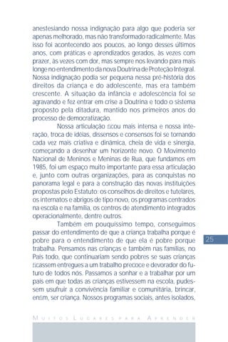 25
M U I T O S L U G A R E S P A R A A P R E N D E R
anestesiando nossa indignação para algo que poderia ser
apenas melhorado, mas não transformado radicalmente. Mas
isso foi acontecendo aos poucos, ao longo desses últimos
anos, com práticas e aprendizados gerados, às vezes com
prazer, às vezes com dor, mas sempre nos levando para mais
longenoentendimentodanovaDoutrinadeProteçãoIntegral.
Nossa indignação podia ser pequena nessa pré-história dos
direitos da criança e do adolescente, mas era também
crescente. A situação da infância e adolescência foi se
agravando e fez entrar em crise a Doutrina e todo o sistema
proposto pela ditadura, mantido nos primeiros anos do
processo de democratização.
Nossa articulação ﬁcou mais intensa e nossa inte-
ração, troca de idéias, dissensos e consensos foi se tornando
cada vez mais criativa e dinâmica, cheia de vida e sinergia,
começando a desenhar um horizonte novo. O Movimento
Nacional de Meninos e Meninas de Rua, que fundamos em
1985, foi um espaço muito importante para essa articulação
e, junto com outras organizações, para as conquistas no
panorama legal e para a construção das novas instituições
propostas pelo Estatuto: os conselhos de direitos e tutelares,
os internatos e abrigos de tipo novo, os programas centrados
na escola e na família, os centros de atendimento integrados
operacionalmente, dentre outros.
Também em pouquíssimo tempo, conseguimos
passar do entendimento de que a criança trabalha porque é
pobre para o entendimento de que ela é pobre porque
trabalha. Pensamos nas crianças e também nas famílias, no
País todo, que continuariam sendo pobres se suas crianças
ﬁcassem entregues a um trabalho precoce e devorador do fu-
turo de todos nós. Passamos a sonhar e a trabalhar por um
país em que todas as crianças estivessem na escola, pudes-
sem usufruir a convivência familiar e comunitária, brincar,
enﬁm, ser criança. Nossos programas sociais, antes isolados,
 