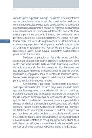 26
M U I T O S L U G A R E S P A R A A P R E N D E R
voltados para o próprio umbigo, passaram a se caracterizar
como complementares à escola, mostrando qual era a
centralidade desejada e que tudo que fazíamos no campo da
assistênciadeveriagarantiroacessoouregresso,permanência
e sucesso de todas as crianças e adolescentes na escola. Pas-
samos a pensar na educação integral, não necessariamente
permanecendo o dia todo dentro da mesma escola, mas con-
tando com uma rede de organizações de atendimento já
existente e que pode contribuir para a tarefa de educar todas
as crianças e adolescentes. Passamos pela nova Lei de
Diretrizes e Bases, pelos novos Parâmetros Curriculares e
pelos temas transversais.
Mudaram os paradigmas. Aprendemos no caminho,
abertos ao diálogo com outros grupos e outras idéias, com
ventosquesopravamdaONUevozesdedissensoquevinham
de muitos cantos do Brasil e do exterior. Zombávamos dos
que pensavam diferente e mostrávamos o quanto éramos
modernos e engajados, mas os ventos da mudança derru-
bavam quase sempre nossa pretensa liderança, e nos levaram
para outros lugares e novos tempos.
Aprendemos a participar, participando. Era neces-
sário aprender a articular “nossos” projetos numa rede maior
que envolvesse governo e sociedade civil, não sem conﬂitos,
mas sem esquecer que os espaços institucionais criados em
lei são espaços democráticos de construção de soluções e
que também nos desaﬁam para uma postura suprapartidária
em que os direitos da infância e adolescência são prioridade
absoluta. Foram criados Conselhos de Direitos da Criança e
do Adolescente (municipais, estaduais e Federal), compostos
por membros do poder público e da sociedade civil, com a
missão de formular e controlar as políticas da área da Infância
e Juventude na tentativa de assegurar a prioridade absoluta, a
articulação de esforços e a mobilização da sociedade para
efetivar os direitos previstos na Constituição e no Estatuto.
 