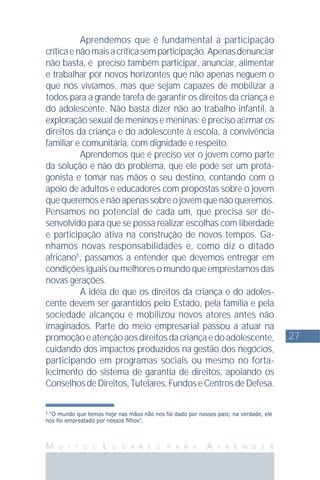 27
M U I T O S L U G A R E S P A R A A P R E N D E R
5
"O mundo que temos hoje nas mãos não nos foi dado por nossos pais; na verdade, ele
nos foi emprestado por nossos ﬁlhos".
Aprendemos que é fundamental a participação
críticaenãomaisacríticasemparticipação.Apenasdenunciar
não basta, é preciso também participar, anunciar, alimentar
e trabalhar por novos horizontes que não apenas neguem o
que nós vivíamos, mas que sejam capazes de mobilizar a
todos para a grande tarefa de garantir os direitos da criança e
do adolescente. Não basta dizer não ao trabalho infantil, à
exploração sexual de meninos e meninas; é preciso aﬁrmar os
direitos da criança e do adolescente à escola, à convivência
familiar e comunitária, com dignidade e respeito.
Aprendemos que é preciso ver o jovem como parte
da solução e não do problema, que ele pode ser um prota-
gonista e tomar nas mãos o seu destino, contando com o
apoio de adultos e educadores com propostas sobre o jovem
quequeremosenãoapenassobreojovemquenãoqueremos.
Pensamos no potencial de cada um, que precisa ser de-
senvolvido para que se possa realizar escolhas com liberdade
e participação ativa na construção de novos tempos. Ga-
nhamos novas responsabilidades e, como diz o ditado
africano5
, passamos a entender que devemos entregar em
condiçõesiguaisoumelhoresomundoqueemprestamosdas
novas gerações.
A idéia de que os direitos da criança e do adoles-
cente devem ser garantidos pelo Estado, pela família e pela
sociedade alcançou e mobilizou novos atores antes não
imaginados. Parte do meio empresarial passou a atuar na
promoçãoeatençãoaosdireitosdacriançaedoadolescente,
cuidando dos impactos produzidos na gestão dos negócios,
participando em programas sociais ou mesmo no forta-
lecimento do sistema de garantia de direitos, apoiando os
ConselhosdeDireitos,Tutelares,FundoseCentrosdeDefesa.
 