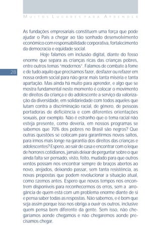 28
M U I T O S L U G A R E S P A R A A P R E N D E R
As fundações empresariais constituem uma força que pode
ajudar o País a chegar ao tão sonhado desenvolvimento
econômicocomresponsabilidadecorporativa,fortalecimento
da democracia e eqüidade social.
Hoje falamos em inclusão digital, diante do fosso
enorme que separa as crianças ricas das crianças pobres,
entre outros temas “modernos”. Falamos de combate à fome
e de tudo aquilo que precisamos fazer, desfazer ou refazer em
nossa ordem social para não gerar mais tanta miséria e tanta
apartação. Mas ainda há muito para aprender, e algo que se
mostra fundamental neste momento é colocar o movimento
de direitos da criança e do adolescente a serviço da valoriza-
ção da diversidade, em solidariedade com todos aqueles que
lutam contra a discriminação racial, de gênero, de pessoas
portadoras de deficiência e com diferentes orientações
sexuais, por exemplo. Não é estranho que o tema racial não
esteja presente, como deveria, em nossos programas se
sabemos que 70% dos pobres no Brasil são negros? Que
outras questões se colocam para garantirmos novos saltos,
para irmos mais longe na garantia dos direitos das crianças e
adolescentes?Espero,aosairdecasaeencontrarcomoleque
dehorrorescotidianos,jamaisdeixardeperguntarsobreoque
ainda falta ser pensado, visto, feito, mudado para que outros
ventos possam nos encontrar sempre de braços abertos ao
novo, arejados, deixando passar, sem tanta resistência, as
novas propostas que podem revolucionar a situação atual,
como ﬁzemos antes. Espero que novos tempos nos encon-
trem disponíveis para reconhecermos os erros, sem a arro-
gância de quem está com um problema enorme diante de si
e pensa saber todas as respostas. Não sabemos, e é bom que
seja assim porque isso nos obriga a ouvir os outros, inclusive
quem pensa bem diferente da gente. Sem isso, não che-
garíamos aonde chegamos e não chegaremos aonde pre-
cisamos chegar.
 