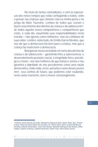 29
M U I T O S L U G A R E S P A R A A P R E N D E R
6
Antônio Carlos Gomes da Costa, Wanderlino Nogueira Neto, Edson Seda, Des. Amaral
e Silva, Maria do Carmo Brant de Carvalho, Pe. Bruno Sechi, Dom Luciano Mendes de
Almeida, Gilberto Dimenstein, Ivanir dos Santos, Benedito Rodrigues dos Santos, Oded
Grajew, Cesare La Rocca, Leoberto Brancher, Paulo Frota, entre tantos outros.
No meio de tantas contradições, e com as esperan-
ças dos novos tempos que estão contagiando a todos, volto
a pensar nas crianças que cheiram cola na minha porta e no
artigo do Alain Tourraine. Lembro de todos que ﬁzeram e
fazem essa história dos direitos da criança e do adolescente6
,
de todos aqueles novos companheiros e companheiras que
estão, a cada dia, assumindo suas responsabilidades nesta
estrada – não apenas como militantes, mas no cotidiano de
suas vidas. Lembro, sobretudo, de Emílio Garcia Mendes, que
nos diz que a democracia faz bem para a criança, mas que a
criança faz muito bem à democracia.
Reorganizarnossasociedadeemtornodosdireitosda
criança e do adolescente – garantindo-lhes a sobrevivência, o
desenvolvimento pessoal e social, a integridade física, psicoló-
gica e moral – nos fará melhores do que fomos e somos e nos
garantirá a dignidade de nos percebermos como uma nação
democrática, onde nada, enﬁm, perturbe o sono desses jovens
nem seus sonhos de futuro, que podemos estar roubando,
neste exato momento, sem o menor constrangimento.
 