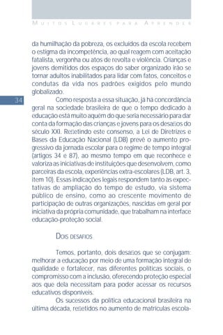 34
M U I T O S L U G A R E S P A R A A P R E N D E R
da humilhação da pobreza, os excluídos da escola recebem
o estigma da incompetência, ao qual reagem com aceitação
fatalista, vergonha ou atos de revolta e violência. Crianças e
jovens demitidos dos espaços do saber organizado irão se
tornar adultos inabilitados para lidar com fatos, conceitos e
condutas da vida nos padrões exigidos pelo mundo
globalizado.
Como resposta a essa situação, já há concordância
geral na sociedade brasileira de que o tempo dedicado à
educaçãoestámuitoaquémdoqueserianecessárioparadar
conta da formação das crianças e jovens para os desaﬁos do
século XXI. Reﬂetindo este consenso, a Lei de Diretrizes e
Bases da Educação Nacional (LDB) prevê o aumento pro-
gressivo da jornada escolar para o regime de tempo integral
(artigos 34 e 87), ao mesmo tempo em que reconhece e
valorizaasiniciativasdeinstituiçõesquedesenvolvem,como
parceiras da escola, experiências extra-escolares (LDB, art. 3,
item 10). Essas indicações legais respondem tanto às expec-
tativas de ampliação do tempo de estudo, via sistema
público de ensino, como ao crescente movimento de
participação de outras organizações, nascidas em geral por
iniciativadaprópriacomunidade,quetrabalhamnainterface
educação-proteção social.
DOIS DESAFIOS
Temos, portanto, dois desaﬁos que se conjugam:
melhorar a educação por meio de uma formação integral de
qualidade e fortalecer, nas diferentes políticas sociais, o
compromisso com a inclusão, oferecendo proteção especial
aos que dela necessitam para poder acessar os recursos
educativos disponíveis.
Os sucessos da política educacional brasileira na
última década, reﬂetidos no aumento de matrículas escola-
 