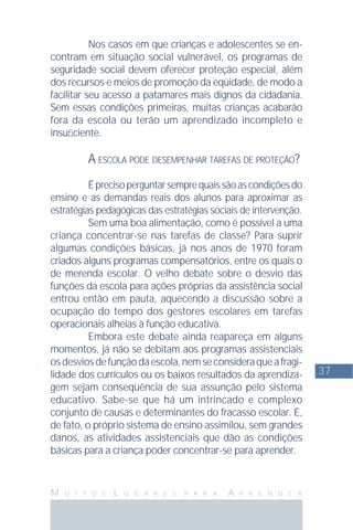 37
M U I T O S L U G A R E S P A R A A P R E N D E R
Nos casos em que crianças e adolescentes se en-
contram em situação social vulnerável, os programas de
seguridade social devem oferecer proteção especial, além
dos recursos e meios de promoção da eqüidade, de modo a
facilitar seu acesso a patamares mais dignos da cidadania.
Sem essas condições primeiras, muitas crianças acabarão
fora da escola ou terão um aprendizado incompleto e
insuﬁciente.
A ESCOLA PODE DESEMPENHAR TAREFAS DE PROTEÇÃO?
Éprecisoperguntarsemprequaissãoascondiçõesdo
ensino e as demandas reais dos alunos para aproximar as
estratégias pedagógicas das estratégias sociais de intervenção.
Sem uma boa alimentação, como é possível a uma
criança concentrar-se nas tarefas de classe? Para suprir
algumas condições básicas, já nos anos de 1970 foram
criados alguns programas compensatórios, entre os quais o
de merenda escolar. O velho debate sobre o desvio das
funções da escola para ações próprias da assistência social
entrou então em pauta, aquecendo a discussão sobre a
ocupação do tempo dos gestores escolares em tarefas
operacionais alheias à função educativa.
Embora este debate ainda reapareça em alguns
momentos, já não se debitam aos programas assistenciais
osdesviosdefunçãodaescola,nemseconsideraqueafragi-
lidade dos currículos ou os baixos resultados da aprendiza-
gem sejam conseqüência de sua assunção pelo sistema
educativo. Sabe-se que há um intrincado e complexo
conjunto de causas e determinantes do fracasso escolar. E,
de fato, o próprio sistema de ensino assimilou, sem grandes
danos, as atividades assistenciais que dão as condições
básicas para a criança poder concentrar-se para aprender.
 