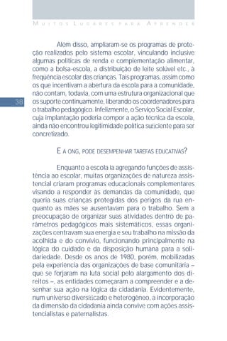 38
M U I T O S L U G A R E S P A R A A P R E N D E R
Além disso, ampliaram-se os programas de prote-
ção realizados pelo sistema escolar, vinculando inclusive
algumas políticas de renda e complementação alimentar,
como a bolsa-escola, a distribuição de leite solúvel etc., à
freqüênciaescolardascrianças.Taisprogramas,assimcomo
os que incentivam a abertura da escola para a comunidade,
não contam, todavia, com uma estrutura organizacional que
ossuportecontinuamente,liberandooscoordenadorespara
otrabalhopedagógico.Infelizmente,oServiçoSocialEscolar,
cuja implantação poderia compor a ação técnica da escola,
ainda não encontrou legitimidade política suﬁciente para ser
concretizado.
E A ONG, PODE DESEMPENHAR TAREFAS EDUCATIVAS?
Enquanto a escola ia agregando funções de assis-
tência ao escolar, muitas organizações de natureza assis-
tencial criaram programas educacionais complementares
visando a responder às demandas da comunidade, que
queria suas crianças protegidas dos perigos da rua en-
quanto as mães se ausentavam para o trabalho. Sem a
preocupação de organizar suas atividades dentro de pa-
râmetros pedagógicos mais sistemáticos, essas organi-
zações centravam sua energia e seu trabalho na missão da
acolhida e do convívio, funcionando principalmente na
lógica do cuidado e da disposição humana para a soli-
dariedade. Desde os anos de 1980, porém, mobilizadas
pela experiência das organizações de base comunitária –
que se forjaram na luta social pelo alargamento dos di-
reitos –, as entidades começaram a compreender e a de-
senhar sua ação na lógica da cidadania. Evidentemente,
num universo diversiﬁcado e heterogêneo, a incorporação
da dimensão da cidadania ainda convive com ações assis-
tencialistas e paternalistas.
 