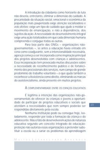 39
M U I T O S L U G A R E S P A R A A P R E N D E R
A introdução da cidadania como horizonte de luta
não deveria, entretanto, eliminar a dimensão do cuidado. A
precariedade da situação social, emocional e econômica da
população mais pauperizada exige atenção socializadora e
zelo afetivo; exige um tipo de cuidado que ajude a moldar o
movimento de emancipação, e não a dependência, dos
sujeitos da ação. A necessidade de desenvolvimento integral
exige uma ação totalizadora em que cada dimensão humana
compreenda e conjugue todas as outras.
Para boa parte das ONGs – organizações não-
governamentais –, se antes a educação havia entrado em
cena como coadjuvante, sem a intencionalidade necessária,
agora já começa a ser incorporada como inspiração principal
dos projetos desenvolvidos com crianças e adolescentes.
Essa incorporação tem provocado muitas discussões sobre
a necessidade de reconhecimento público e de fortaleci-
mento dos proﬁssionais dos serviços, num campo de grande
predomínio do trabalho voluntário – o que ajuda também a
reconheceraAssistênciacomodireito,eliminandoasmarcas
do assistencialismo, ainda presente em muitos projetos.
A COMPLEMENTARIDADE ENTRE OS ESPAÇOS EDUCATIVOS
É legítima a intenção das organizações não-go-
vernamentais de oferecer às crianças e jovens a oportuni-
dade de participar de projetos educativos e sociais que
atendam a necessidades que nem sempre poderão ser
respondidas diretamente pela escola.
Nenhuma instituição pode ou consegue hoje, iso-
ladamente, responder por toda a formação da criança e do
adolescente.Masofatodedesenvolveremaçõesdenatureza
educativa segundo um conceito integrado de educação-
proteção não autoriza essas organizações a pretender subs-
tituir a escola ou a sanar os problemas da aprendizagem
 
