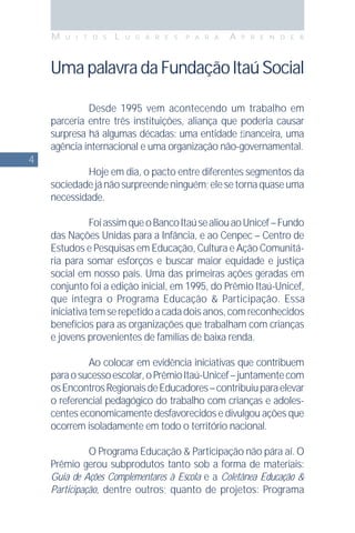 4
M U I T O S L U G A R E S P A R A A P R E N D E R
UmapalavradaFundaçãoItaúSocial
Desde 1995 vem acontecendo um trabalho em
parceria entre três instituições, aliança que poderia causar
surpresa há algumas décadas: uma entidade ﬁnanceira, uma
agência internacional e uma organização não-governamental.
Hoje em dia, o pacto entre diferentes segmentos da
sociedadejánãosurpreendeninguém;elesetornaquaseuma
necessidade.
FoiassimqueoBancoItaúsealiouaoUnicef–Fundo
das Nações Unidas para a Infância, e ao Cenpec – Centro de
Estudos e Pesquisas em Educação, Cultura e Ação Comunitá-
ria para somar esforços e buscar maior equidade e justiça
social em nosso país. Uma das primeiras ações geradas em
conjunto foi a edição inicial, em 1995, do Prêmio Itaú-Unicef,
que integra o Programa Educação & Participação. Essa
iniciativatemserepetidoacadadoisanos,comreconhecidos
benefícios para as organizações que trabalham com crianças
e jovens provenientes de famílias de baixa renda.
Ao colocar em evidência iniciativas que contribuem
paraosucessoescolar,oPrêmioItaú-Unicef–juntamentecom
osEncontrosRegionaisdeEducadores–contribuiuparaelevar
o referencial pedagógico do trabalho com crianças e adoles-
centes economicamente desfavorecidos e divulgou ações que
ocorrem isoladamente em todo o território nacional.
O Programa Educação & Participação não pára aí. O
Prêmio gerou subprodutos tanto sob a forma de materiais:
Guia de Ações Complementares à Escola e a Coletânea Educação &
Participação, dentre outros; quanto de projetos: Programa
 