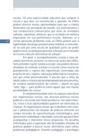40
M U I T O S L U G A R E S P A R A A P R E N D E R
escolar. Há uma especiﬁcidade educativa que compete à
escola e que deve ser reconhecida e apoiada. As ONGs
podem oferecer muitas oportunidades para que a criança
desenvolva sua percepção do mundo, sua autoconﬁança e
sua competência comunicativa por meio de atividades
culturais, esportivas, artísticas, que se reﬂetirão em melhora
importante em sua performance escolar. Ademais, se a
escola apresenta problemas reais, as ONGs podem usar a
legitimidade social que possuem para mobilizar a comunida-
de na luta por uma escola de qualidade junto ao poder
públicolocal,ouaindaparaprocuraradireçãoouoConselho
de Escola e discutir alternativas de solução.
Em geral, o acompanhamento escolar é uma ati-
vidade fortemente presente no elenco de ações das ONGs.
Sem pretender repetir a prática escolar, elas podem oferecer
atividades de estímulo à leitura e à escrita como recurso de
planejamento e registro das experiências vivenciadas nos
projetos de arte, esporte, educação ambiental ou comunica-
ção que estão desenvolvendo. É preciso que o olhar do
adultosobreacriançasejadesimpregnadodospreconceitos,
do estigma subalternizante do carente – aquele ao qual
“falta” algo –, para acolhê-la como aquele que tem muitas
possibilidades de crescer.
A complementaridade entre os espaços educativos
nas organizações sociais, nas diversas políticas sociais
públicas e na escola será muito positiva se, em cada instân-
cia, novas e ricas oportunidades puderem ser oferecidas às
crianças. As organizações sociais que trabalham com crian-
ças e adolescentes em situação de pobreza oferecem um
campo fecundo de experimentação metodológica, pois
apresentam ﬂexibilidade e liberdade curricular que permitem
acompanhar e monitorar novas propostas. Os desafios
enfrentados para a superação das diﬁculdades oriundas da
pobreza ajudam a buscar novas alternativas para velhos
problemas pedagógicos. Grandes pedagogos e psicólogos
 