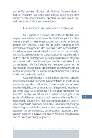 41
M U I T O S L U G A R E S P A R A A P R E N D E R
como Makarenko, Montessori, Freinet, Decroly, dentre
outros, iniciaram sua construção teórica trabalhando com
crianças com necessidades especiais ou com jovens so-
cialmente marginalizados de sua época.
ONG E ESCOLA: PECULIARIDADES E DIFERENÇAS
Se a escola é o espaço do currículo formal que
segue parâmetros nacionalmente deﬁnidos para as dife-
rentes disciplinas, nas organizações sociais os conteúdos
podem ser flexíveis, e são, via de regra, ancorados em
demandas emergenciais dos sujeitos e das comunidades,
abordando assuntos sinalizados nos temas transversais,
comoética,meioambiente,saúde,consumo,trabalho,entre
outros. Apesar da fragilidade pedagógica de muitos projetos
comunitários de complementação escolar, a valorização da
aprendizagem de habilidades nem sempre presentes no
currículo da escola acaba aproximando o conhecimento da
ação e respondendo de modo mais personalizado e rápido
às demandas da vida prática.
As peculiaridades e as diferenças entre os espaços
deeducaçãoformalnaescola,nassecretariasdesaúde,meio
ambiente, esportes, cultura etc. e na educação sociocomu-
nitárianãojustiﬁcam,entretanto,umafastamentoinstitucio-
nal entre elas. Se a dinâmica e a estrutura funcional são
diversas, o objetivo educativo é similar, o que por si só
poderiafacilitaroscontatosesedimentarasalianças.Porém,
na busca de garantir uma identidade própria, tende a ocorrer
uma negação da qualidade do outro e uma supervalorização
dasvantagenseatributosdecadaum,criandoumadistância,
quando não um confronto, entre escolas, agências e pro-
gramas públicos e ONGs, em que os maiores prejudicados
são as próprias crianças e jovens.
 