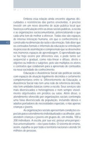 42
M U I T O S L U G A R E S P A R A A P R E N D E R
Embora essa relação ainda encontre algumas diﬁ-
culdades e resistências das partes envolvidas, é preciso
investir em um novo desenho de ação pública local que
favoreça a articulação entre as áreas sociais públicas, a escola
e as organizações sociocomunitárias, potencializando o que
cada uma tem de melhor a oferecer. Todas elas são espaços
de intensa interação humana, em que o conhecimento é
construído na dimensão da razão e da emoção. Vale dizer que
os conteúdos formais e informais da educação se entrelaçam
noprocessodeassimilaçãoecompreensãoquesedesenvolve
nos inúmeros espaços de aprendizagem. O aprendizado que
se faz hoje ocorre por diferentes vias, e pode tanto ser
seqüencial e gradual, como não-linear e difuso, direto e
objetivo ou indireto e subjetivo, pois são múltiplos os atores
e contextos que colaboram para a apreensão de conteúdos
na nova sociedade do conhecimento.
Educação e Assistência Social são políticas sociais
com espaços de atuação legalmente deﬁnidos e certamente
complementares entre si. Diferentemente da Educação, a
Assistência Social não tem uma rede de referência deﬁnida,
não tem unidades básicas como a escola. Seus serviços são
mais diversiﬁcados e heterogêneos e nem sempre visivel-
mente objetivados em prédios ou salas. Além disso, o
atendimento oferecido por organizações sociais contempla
uma faixa diversiﬁcada da população, incluindo idosos e
adultos portadores de necessidades especiais, e não apenas
crianças e jovens.
As organizações sociais apresentam condições es-
peciaisparaoatendimentoindividualizadoeacolhedor,pois
atendem crianças e jovens em grupos de, em média, 100 a
200 indivíduos. A escola, por sua vez, possui uma perspec-
tiva universalizante – ela é para todos. O sistema de ensino,
assim, espalha-se por todo o território nacional e atende 54
milhões de pessoas.
 