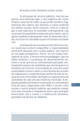 43
M U I T O S L U G A R E S P A R A A P R E N D E R
A ALIANÇA ENTRE DIFERENTES ATORES SOCIAIS
A articulação de serviços públicos, mais do que
apenas uma indicação legal, é uma exigência dos novos
tempos e uma luta de todos os que já não aceitam a frag-
mentação dos saberes que dominou a cultura ocidental
nos últimos séculos. Nesse contexto, ﬁrma-se a idéia de
que a ação educativa na sociedade contemporânea, seja
na perspectiva quantitativa (educação para todos), seja na
aposta qualitativa (abrangendo todas as dimensões da vi-
da), necessita ser articulada na parceria Estado-sociedade
civil.
Isso depende de uma aliança entre diferentes ato-
res sociais que aceitem compartilhar a responsabilidade
social pela educação com o poder público, sem eximi-lo
de seu papel protagonista. Porém, em um campo hete-
rogêneo de ações, a mesma intenção pedagógica, que em
última instância é a promoção do desenvolvimento hu-
mano e social, precisa ser continuamente pactuada, con-
templando espaços de ﬂexibilidade que não bloqueiem as
iniciativas em concerto. A necessidade do consenso sobre
as prioridades sociais e sobre a concretização dos acordos
de colaboração e complementação dentro da rede de ser-
viços de uma comunidade não implica o engessamento da
criatividade de cada uma das instâncias envolvidas. A am-
pliação gradativa do horário escolar pode ser acelerada por
meio de ações cooperativas entre ONGs e escolas, entre
escolas e outros projetos públicos que poderão compor
uma rede articulada e integrada de ações cujos principais
beneﬁciários são a criança e o adolescente brasileiros,
portadores de direitos de cidadania.
 