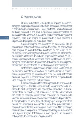 44
M U I T O S L U G A R E S P A R A A P R E N D E R
O FAZER EDUCATIVO
O fazer educativo, em qualquer espaço de apren-
dizagem, exige uma constante abertura para ouvir e reconhecer
a comunidade e seus atores. Exige, portanto, uma articulação
de base, sensível e pró-ativa o suﬁciente para possibilitar às
pessoasreﬂetirsobreasuarealidadeesaberdemandarepropor
serviços, para que saiam da passividade e não aceitem a
imposição de projetos de cima para baixo.
A aprendizagem não acontece só na escola. Ela se
constrói no cotidiano familiar, com a televisão, na convivência
com amigos, no jogo de futebol, nas feiras ou nas festas da co-
munidade. Com a emergência de novos espaços de informação,
da televisão à Internet, do clube às organizações sociais, os edu-
cadores precisam atuar sobretudo como facilitadores da apren-
dizagem,estimuladoresdoprocessodebuscaedeinvestigação,
mediadores da construção de sentido para a aprendizagem.
Professores e educadores sociais têm a tarefa comum
de animar e orientar as escolhas, de ajudar crianças e adoles-
centes a processar as informações e de ser uma referência
humana exigente e compreensiva para tornar o aprendizado
uma conquista prazerosa e desaﬁadora.
A articulação de diferentes agências de produção de
aprendizagens – família, comunidade, organizações da so-
ciedade civil, programas de educação esportiva, cultural,
ambiental e de saúde e, naturalmente, a escola – devem levar
em conta as condições existenciais concretas da criança e do
jovemesintonizar-secomasnovasnecessidadesdapopulação.
A complexidade da sociedade atual exige que se experimentem
novas possibilidades, na escola e fora dela, processando e
construindo múltiplos sentidos para o aprender. Não basta que
cada um faça a sua parte; é preciso que todos ajudem a compor
uma aprendizagem totalizante, e não apenas um conjunto
sobreposto de experiências fragmentadas.
 