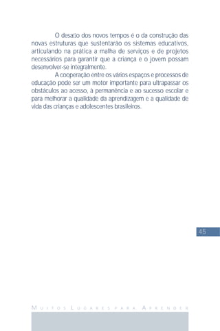 45
M U I T O S L U G A R E S P A R A A P R E N D E R
O desaﬁo dos novos tempos é o da construção das
novas estruturas que sustentarão os sistemas educativos,
articulando na prática a malha de serviços e de projetos
necessários para garantir que a criança e o jovem possam
desenvolver-se integralmente.
A cooperação entre os vários espaços e processos de
educação pode ser um motor importante para ultrapassar os
obstáculos ao acesso, à permanência e ao sucesso escolar e
para melhorar a qualidade da aprendizagem e a qualidade de
vida das crianças e adolescentes brasileiros.
 