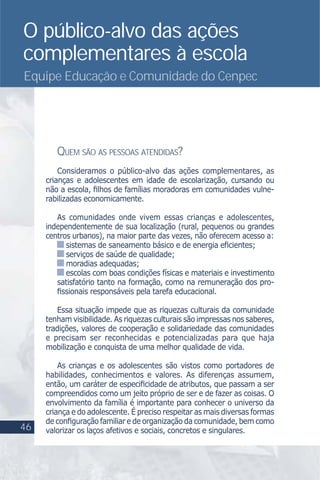 O público-alvo das ações
complementares à escola
Equipe Educação e Comunidade do Cenpec
QUEM SÃO AS PESSOAS ATENDIDAS?
Consideramos o público-alvo das ações complementares, as
crianças e adolescentes em idade de escolarização, cursando ou
não a escola, ﬁlhos de famílias moradoras em comunidades vulne-
rabilizadas economicamente.
As comunidades onde vivem essas crianças e adolescentes,
independentemente de sua localização (rural, pequenos ou grandes
centros urbanos), na maior parte das vezes, não oferecem acesso a:
sistemas de saneamento básico e de energia eﬁcientes;
serviços de saúde de qualidade;
moradias adequadas;
escolas com boas condições físicas e materiais e investimento
satisfatório tanto na formação, como na remuneração dos pro-
ﬁssionais responsáveis pela tarefa educacional.
Essa situação impede que as riquezas culturais da comunidade
tenham visibilidade. As riquezas culturais são impressas nos saberes,
tradições, valores de cooperação e solidariedade das comunidades
e precisam ser reconhecidas e potencializadas para que haja
mobilização e conquista de uma melhor qualidade de vida.
As crianças e os adolescentes são vistos como portadores de
habilidades, conhecimentos e valores. As diferenças assumem,
então, um caráter de especiﬁcidade de atributos, que passam a ser
compreendidos como um jeito próprio de ser e de fazer as coisas. O
envolvimento da família é importante para conhecer o universo da
criança e do adolescente. É preciso respeitar as mais diversas formas
de conﬁguração familiar e de organização da comunidade, bem como
valorizar os laços afetivos e sociais, concretos e singulares.46
 