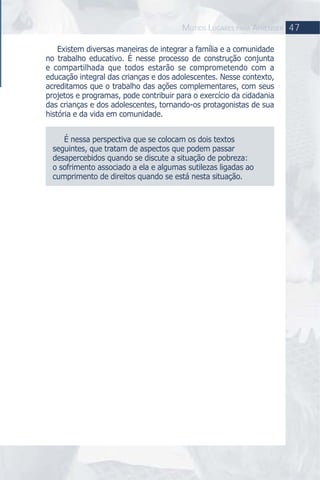 47MUTIOS LUGARES PARA APRENDER
Existem diversas maneiras de integrar a família e a comunidade
no trabalho educativo. É nesse processo de construção conjunta
e compartilhada que todos estarão se comprometendo com a
educação integral das crianças e dos adolescentes. Nesse contexto,
acreditamos que o trabalho das ações complementares, com seus
projetos e programas, pode contribuir para o exercício da cidadania
das crianças e dos adolescentes, tornando-os protagonistas de sua
história e da vida em comunidade.
É nessa perspectiva que se colocam os dois textos
seguintes, que tratam de aspectos que podem passar
desapercebidos quando se discute a situação de pobreza:
o sofrimento associado a ela e algumas sutilezas ligadas ao
cumprimento de direitos quando se está nesta situação.
 