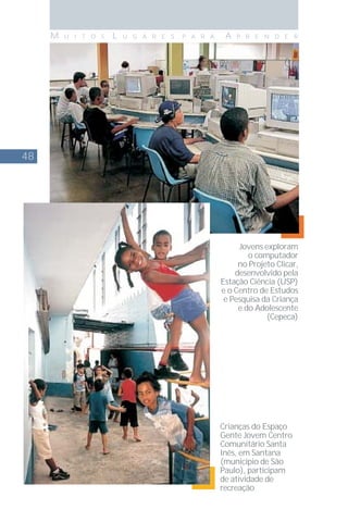 48
M U I T O S L U G A R E S P A R A A P R E N D E R
Crianças do Espaço
Gente Jovem Centro
Comunitário Santa
Inês, em Santana
(município de São
Paulo), participam
de atividade de
recreação
Jovens exploram
o computador
no Projeto Clicar,
desenvolvido pela
Estação Ciência (USP)
e o Centro de Estudos
e Pesquisa da Criança
e do Adolescente
(Cepeca)
 