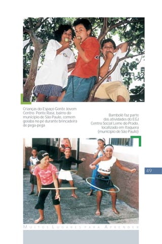 49
M U I T O S L U G A R E S P A R A A P R E N D E R
Crianças do Espaço Gente Jovem
Centro Ponte Rasa, bairro do
município de São Paulo, comem
goiaba no pé durante brincadeira
de pega-pega
Bambolê faz parte
das atividades do EGJ
Centro Social Leme do Prado,
localizado em Itaquera
(município de São Paulo)
 