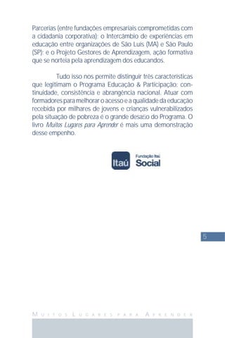 5
M U I T O S L U G A R E S P A R A A P R E N D E R
Parcerias (entre fundações empresariais comprometidas com
a cidadania corporativa); o Intercâmbio de experiências em
educação entre organizações de São Luís (MA) e São Paulo
(SP); e o Projeto Gestores de Aprendizagem, ação formativa
que se norteia pela aprendizagem dos educandos.
Tudo isso nos permite distinguir três características
que legitimam o Programa Educação & Participação: con-
tinuidade, consistência e abrangência nacional. Atuar com
formadoresparamelhoraroacessoeaqualidadedaeducação
recebida por milhares de jovens e crianças vulnerabilizados
pela situação de pobreza é o grande desaﬁo do Programa. O
livro Muitos Lugares para Aprender é mais uma demonstração
desse empenho.
 