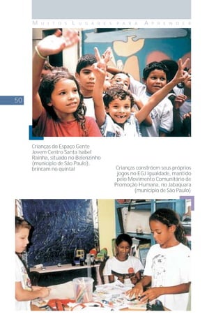 50
M U I T O S L U G A R E S P A R A A P R E N D E R
Crianças do Espaço Gente
Jovem Centro Santa Isabel
Rainha, situado no Belenzinho
(município de São Paulo),
brincam no quintal Crianças constróem seus próprios
jogos no EGJ Igualdade, mantido
pelo Movimento Comunitário de
Promoção Humana, no Jabaquara
(município de São Paulo)
 
