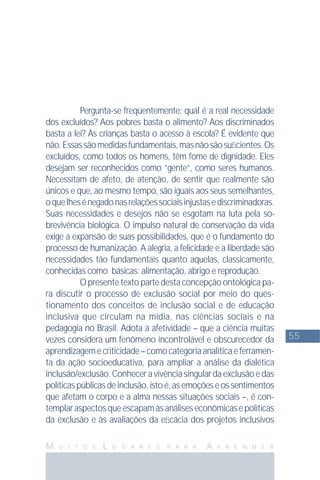 55
M U I T O S L U G A R E S P A R A A P R E N D E R
Pergunta-se freqüentemente: qual é a real necessidade
dos excluídos? Aos pobres basta o alimento? Aos discriminados
basta a lei? Às crianças basta o acesso à escola? É evidente que
não.Essassãomedidasfundamentais,masnãosãosuﬁcientes.Os
excluídos, como todos os homens, têm fome de dignidade. Eles
desejam ser reconhecidos como “gente”, como seres humanos.
Necessitam de afeto, de atenção, de sentir que realmente são
únicos e que, ao mesmo tempo, são iguais aos seus semelhantes,
oquelhesénegadonasrelaçõessociaisinjustasediscriminadoras.
Suas necessidades e desejos não se esgotam na luta pela so-
brevivência biológica. O impulso natural de conservação da vida
exige a expansão de suas possibilidades, que é o fundamento do
processo de humanização. A alegria, a felicidade e a liberdade são
necessidades tão fundamentais quanto aquelas, classicamente,
conhecidas como básicas: alimentação, abrigo e reprodução.
O presente texto parte desta concepção ontológica pa-
ra discutir o processo de exclusão social por meio do ques-
tionamento dos conceitos de inclusão social e de educação
inclusiva que circulam na mídia, nas ciências sociais e na
pedagogia no Brasil. Adota a afetividade – que a ciência muitas
vezes considera um fenômeno incontrolável e obscurecedor da
aprendizagemecriticidade–comocategoriaanalíticaeferramen-
ta da ação socioeducativa, para ampliar a análise da dialética
inclusão/exclusão.Conheceravivênciasingulardaexclusãoedas
políticaspúblicasdeinclusão,istoé,asemoçõeseossentimentos
que afetam o corpo e a alma nessas situações sociais –, é con-
templaraspectosqueescapamàsanáliseseconômicasepolíticas
da exclusão e às avaliações da eﬁcácia dos projetos inclusivos
 