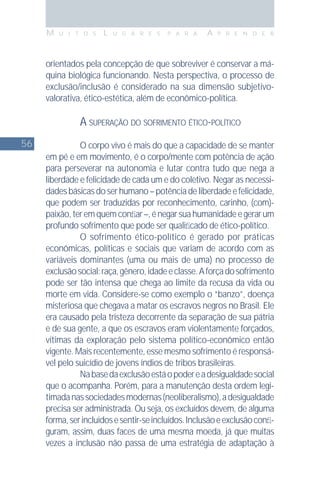 56
M U I T O S L U G A R E S P A R A A P R E N D E R
orientados pela concepção de que sobreviver é conservar a má-
quina biológica funcionando. Nesta perspectiva, o processo de
exclusão/inclusão é considerado na sua dimensão subjetivo-
valorativa, ético-estética, além de econômico-política.
A SUPERAÇÃO DO SOFRIMENTO ÉTICO-POLÍTICO
O corpo vivo é mais do que a capacidade de se manter
em pé e em movimento, é o corpo/mente com potência de ação
para perseverar na autonomia e lutar contra tudo que nega a
liberdade e felicidade de cada um e do coletivo. Negar as necessi-
dadesbásicasdoserhumano–potênciadeliberdadeefelicidade,
que podem ser traduzidas por reconhecimento, carinho, (com)-
paixão,teremquemconﬁar–,énegarsuahumanidadeegerarum
profundo sofrimento que pode ser qualiﬁcado de ético-político.
O sofrimento ético-político é gerado por práticas
econômicas, políticas e sociais que variam de acordo com as
variáveis dominantes (uma ou mais de uma) no processo de
exclusãosocial:raça,gênero,idadeeclasse.Aforçadosofrimento
pode ser tão intensa que chega ao limite da recusa da vida ou
morte em vida. Considere-se como exemplo o “banzo”, doença
misteriosa que chegava a matar os escravos negros no Brasil. Ele
era causado pela tristeza decorrente da separação de sua pátria
e de sua gente, a que os escravos eram violentamente forçados,
vítimas da exploração pelo sistema político-econômico então
vigente. Mais recentemente, esse mesmo sofrimento é responsá-
vel pelo suicídio de jovens índios de tribos brasileiras.
Nabasedaexclusãoestáopodereadesigualdadesocial
que o acompanha. Porém, para a manutenção desta ordem legi-
timadanassociedadesmodernas(neoliberalismo),adesigualdade
precisa ser administrada. Ou seja, os excluídos devem, de alguma
forma,serincluídosesentir-seincluídos.Inclusãoeexclusãoconﬁ-
guram, assim, duas faces de uma mesma moeda, já que muitas
vezes a inclusão não passa de uma estratégia de adaptação à
 