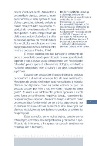 57
M U I T O S L U G A R E S P A R A A P R E N D E R
ordem social excludente. Administrar a
desigualdade signiﬁca, portanto, incluir
perversamente e tratar apenas de seus
efeitos superﬁciais, deixando de lado as
causas mais profundas da exclusão, re-
produzindo novas formas de sofrimento
ético-político. A não compreensão da
dialética exclusão/inclusão leva à análise
daexclusão,apenas,pormeiodeíndices
frios e cálculos complicados, como os
que procuram deﬁnir se a fronteira entre
miséria e pobreza é R$ 65 ou R$ 60.
É preciso cuidado para não banalizar o sofrimento do
pobre e do excluído gerado pelo bloqueio de sua capacidade de
expandir a vida. Eles são vistos como pessoas sem necessidades
“elevadas”, presos apenas à sobrevivência biológica, sem direito a
“sutilezas emocionais” nem à cultura e ao lazer, considerados
supérﬂuos.
Estudos com pessoas em situação drástica de exclusão
demonstram a dimensão ético-política de seus sofrimentos.
Moradores de favelas não limitam suas necessidades à moradia;
clamam por dignidade como na queixa comum de que: “as
pessoas passam por mim e não me vêem”; “quero me sentir
gente”. As mães e os adolescentes pobres apontam a escola
como fonte de sentimentos negativos: tensão, ressentimento,
desqualiﬁcação e expulsão. Ao mesmo tempo a deﬁnem como
uma necessidade fundamental, por ser a única esperança de tirar
as crianças das ruas e dessas mudarem de vida. Talvez por isso
elasejaainstituiçãomaisapontadacomogeradoradesofrimento,
nas pesquisas.
Estes exemplos, entre muitos outros, questionam os
estereótipos correntes dos marginalizados, justiﬁcando a qua-
lificação de inferiores, e incapazes de possuir sentimentos
reﬁnados, isto é, humanos.
Bader Burihan Sawaia
é socióloga, doutora em
Psicologia Social, coordenadora
do Núcleo de Estudos
Psicossociais da Inclusão/
Exclusão (NEXIN) da PUC-SP,
coordenadora e professora do
Programa de Estudos Pós-
Graduados em Psicologia Social
da PUC-SP. É organizadora
dos livros As Artimanhas da
Exclusão (Editora Vozes) e A
Dialética Exclusão/Inclusão
– Reﬂexões Metodológicas
(Editora Cabral), entre outros.
 