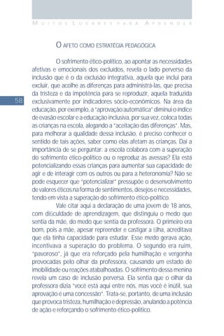 58
M U I T O S L U G A R E S P A R A A P R E N D E R
O AFETO COMO ESTRATÉGIA PEDAGÓGICA
O sofrimento ético-político, ao apontar as necessidades
afetivas e emocionais dos excluídos, revela o lado perverso da
inclusão que é o da exclusão integrativa, aquela que inclui para
excluir, que acolhe as diferenças para administrá-las, que precisa
da tristeza e da impotência para se reproduzir, aquela traduzida
exclusivamente por indicadores sócio-econômicos. Na área da
educação,porexemplo,a“aprovaçãoautomática”diminuioíndice
deevasãoescolareaeducaçãoinclusiva,porsuavez,colocatodas
as crianças na escola, alegando a “aceitação das diferenças”. Mas,
para melhorar a qualidade dessa inclusão, é preciso conhecer o
sentido de tais ações, saber como elas afetam as crianças. Daí a
importância de se perguntar: a escola colabora com a superação
do sofrimento ético-político ou o reproduz às avessas? Ela está
potencializando essas crianças para aumentar sua capacidade de
agir e de interagir com os outros ou para a heteronomia? Não se
pode esquecer que “potencializar” pressupõe o desenvolvimento
devaloreséticosnaformadesentimentos,desejosenecessidades,
tendo em vista a superação do sofrimento ético-político.
Vale citar aqui a declaração de uma jovem de 18 anos,
com diﬁculdade de aprendizagem, que distinguiu o medo que
sentia da mãe, do medo que sentia da professora. O primeiro era
bom, pois a mãe, apesar repreender e castigar a ﬁlha, acreditava
que ela tinha capacidade para estudar. Esse medo gerava ação,
incentivava a superação do problema. O segundo era ruim,
“pavoroso”, já que era reforçado pela humilhação e vergonha
provocadas pelo olhar da professora, causando um estado de
imobilidade ou reações atabalhoadas. O sofrimento dessa menina
revela um caso de inclusão perversa. Ela sentia que o olhar da
professora dizia “você está aqui entre nós, mas você é inútil, sua
aprovação é uma concessão”. Trata-se, portanto, de uma inclusão
queprovocatristeza,humilhaçãoedepressão,anulandoapotência
de ação e reforçando o sofrimento ético-político.
 