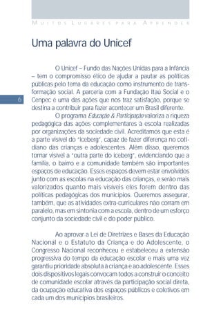 6
M U I T O S L U G A R E S P A R A A P R E N D E R
Uma palavra do Unicef
O Unicef – Fundo das Nações Unidas para a Infância
– tem o compromisso ético de ajudar a pautar as políticas
públicas pelo tema da educação como instrumento de trans-
formação social. A parceria com a Fundação Itaú Social e o
Cenpec é uma das ações que nos traz satisfação, porque se
destina a contribuir para fazer acontecer um Brasil diferente.
O programa Educação & Participação valoriza a riqueza
pedagógica das ações complementares à escola realizadas
por organizações da sociedade civil. Acreditamos que esta é
a parte visível do “iceberg”, capaz de fazer diferença no coti-
diano das crianças e adolescentes. Além disso, queremos
tornar visível a “outra parte do iceberg”, evidenciando que a
família, o bairro e a comunidade também são importantes
espaços de educação. Esses espaços devem estar envolvidos
junto com as escolas na educação das crianças, e serão mais
valorizados quanto mais visíveis eles forem dentro das
políticas pedagógicas dos municípios. Queremos assegurar,
também, que as atividades extra-curriculares não corram em
paralelo, mas em sintonia com a escola, dentro de um esforço
conjunto da sociedade civil e do poder público.
Ao aprovar a Lei de Diretrizes e Bases da Educação
Nacional e o Estatuto da Criança e do Adolescente, o
Congresso Nacional reconheceu e estabeleceu a extensão
progressiva do tempo da educação escolar e mais uma vez
garantiuprioridadeabsolutaàcriançaeaoadolescente.Esses
doisdispositivoslegaisconvocamtodosaconstruiroconceito
de comunidade escolar através da participação social direta,
da ocupação educativa dos espaços públicos e coletivos em
cada um dos municípios brasileiros.
 