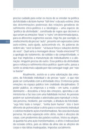 60
M U I T O S L U G A R E S P A R A A P R E N D E R
preciso cuidado para evitar os riscos de se enredar na política
da felicidade e do bom-humor “full-time” e da auto-estima. Uma
das determinações poderosas das relações geradoras de
sofrimento ético-político é a ideológica – uma espécie de
“política da afetividade”, constituída de regras que deﬁnem o
que seriam as emoções “boas” e “ruins” em determinada época,
para os diferentes segmentos sociais. Hoje há, por exemplo, o
enaltecimento do preﬁxo “auto”, presente em expressões como
auto-estima, auto-ajuda, autocontrole etc. As palavras de
ordem são: “você se basta”, “vá buscar força e soluções dentro
de você”. Qual seria a mensagem dessa “moda emocional”? É
a apologia do isolamento, da solidão e da competitividade, o
que traz implícitas a manutenção do individualismo e a alie-
nação: ninguém precisa do outro. Essa política da afetividade
gera e reforça o sofrimento ético-político: quem sofre, passa a
sentir-se ainda mais culpado por não conseguir reagir, por “não
se bastar”.
Atualmente, assiste-se a uma valorização das emo-
ções, da felicidade individual e do preﬁxo “auto”, o que não
pode ser confundido com a afetividade ética. O interesse pelas
emoções no espaço público tem ﬁnalidade disciplinadora. O
poder público, as empresas e a mídia – em suma, o poder
dominante – descobriu a força das emoções, aprendeu a ad-
ministrá-las e faz isso com uma habilidade incrível. As pessoas
podem ser automatizadas e adestradas para reproduzir a inclu-
são perversa, mediante, por exemplo, a ditadura da felicidade:
“seja feliz todo o tempo”, “tenha bom humor”. Isto é bem
diferente de potencializar o afeto para o crescimento individual
e coletivo mediante ações transformadoras. No caso da inclusão
perversa, há uma separação entre afeto, razão e afecções do
corpo, com predomínio das paixões reativas, tristes ou alegres.
Já quando há uma ação transformadora, o afeto é indissociável
da reﬂexão crítica, pois as idéias da alma são as afeções do
corpo e não idéias inadequadas, impostas socialmente.
 
