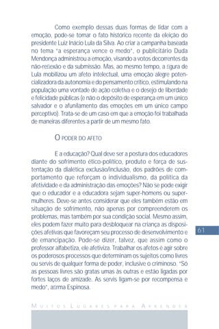 61
M U I T O S L U G A R E S P A R A A P R E N D E R
Como exemplo dessas duas formas de lidar com a
emoção, pode-se tomar o fato histórico recente da eleição do
presidente Luiz Inácio Lula da Silva. Ao criar a campanha baseada
no tema “a esperança vence o medo”, o publicitário Duda
Mendonça administrou a emoção, visando a votos decorrentes da
não-reﬂexão e da submissão. Mas, ao mesmo tempo, a ﬁgura de
Lula mobilizou um afeto intelectual, uma emoção alegre poten-
cializadoradaautonomiaedopensamentocrítico,estimulandona
população uma vontade de ação coletiva e o desejo de liberdade
e felicidade públicas (e não o depósito de esperança em um único
salvador e o afunilamento das emoções em um único campo
perceptivo). Trata-se de um caso em que a emoção foi trabalhada
de maneiras diferentes a partir de um mesmo fato.
O PODER DO AFETO
E a educação? Qual deve ser a postura dos educadores
diante do sofrimento ético-político, produto e força de sus-
tentação da dialética exclusão/inclusão, dos padrões de com-
portamento que reforçam o individualismo, da política da
afetividade e da administração das emoções? Não se pode exigir
que o educador e a educadora sejam super-homens ou super-
mulheres. Deve-se antes considerar que eles também estão em
situação de sofrimento, não apenas por compreenderem os
problemas, mas também por sua condição social. Mesmo assim,
eles podem fazer muito para desbloquear na criança as disposi-
ções afetivas que favoreçam seu processo de desenvolvimento e
de emancipação. Pode-se dizer, talvez, que assim como o
professor alfabetiza, ele afetiviza. Trabalhar os afetos é agir sobre
os poderosos processos que determinam os sujeitos como livres
ou servis de qualquer forma de poder, inclusive o criminoso. “Só
as pessoas livres são gratas umas às outras e estão ligadas por
fortes laços de amizade. As servis ligam-se por recompensa e
medo”, aﬁrma Espinosa.
 