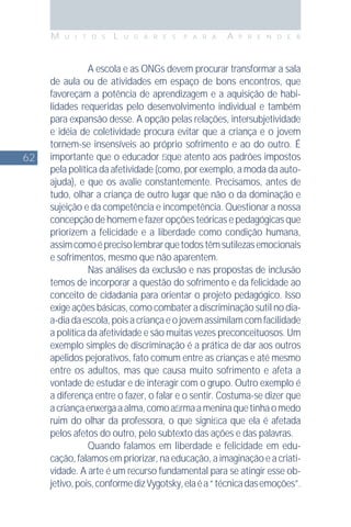 62
M U I T O S L U G A R E S P A R A A P R E N D E R
A escola e as ONGs devem procurar transformar a sala
de aula ou de atividades em espaço de bons encontros, que
favoreçam a potência de aprendizagem e a aquisição de habi-
lidades requeridas pelo desenvolvimento individual e também
para expansão desse. A opção pelas relações, intersubjetividade
e idéia de coletividade procura evitar que a criança e o jovem
tornem-se insensíveis ao próprio sofrimento e ao do outro. É
importante que o educador ﬁque atento aos padrões impostos
pela política da afetividade (como, por exemplo, a moda da auto-
ajuda), e que os avalie constantemente. Precisamos, antes de
tudo, olhar a criança de outro lugar que não o da dominação e
sujeição e da competência e incompetência. Questionar a nossa
concepção de homem e fazer opções teóricas e pedagógicas que
priorizem a felicidade e a liberdade como condição humana,
assimcomoéprecisolembrarquetodostêmsutilezasemocionais
e sofrimentos, mesmo que não aparentem.
Nas análises da exclusão e nas propostas de inclusão
temos de incorporar a questão do sofrimento e da felicidade ao
conceito de cidadania para orientar o projeto pedagógico. Isso
exige ações básicas, como combater a discriminação sutil no dia-
a-diadaescola,poisacriançaeojovemassimilamcomfacilidade
a política da afetividade e são muitas vezes preconceituosos. Um
exemplo simples de discriminação é a prática de dar aos outros
apelidos pejorativos, fato comum entre as crianças e até mesmo
entre os adultos, mas que causa muito sofrimento e afeta a
vontade de estudar e de interagir com o grupo. Outro exemplo é
a diferença entre o fazer, o falar e o sentir. Costuma-se dizer que
acriançaenxergaaalma,comoaﬁrmaameninaquetinhaomedo
ruim do olhar da professora, o que signiﬁca que ela é afetada
pelos afetos do outro, pelo subtexto das ações e das palavras.
Quando falamos em liberdade e felicidade em edu-
cação, falamos em priorizar, na educação, a imaginação e a criati-
vidade. A arte é um recurso fundamental para se atingir esse ob-
jetivo,pois,conformedizVygotsky,elaéa“técnicadasemoções”.
 