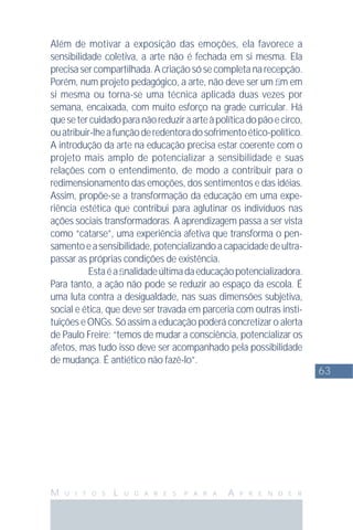 63
M U I T O S L U G A R E S P A R A A P R E N D E R
Além de motivar a exposição das emoções, ela favorece a
sensibilidade coletiva, a arte não é fechada em si mesma. Ela
precisa ser compartilhada. A criação só se completa na recepção.
Porém, num projeto pedagógico, a arte, não deve ser um ﬁm em
si mesma ou torna-se uma técnica aplicada duas vezes por
semana, encaixada, com muito esforço na grade curricular. Há
quesetercuidadoparanãoreduziraarteàpolíticadopãoecirco,
ouatribuir-lheafunçãoderedentoradosofrimentoético-político.
A introdução da arte na educação precisa estar coerente com o
projeto mais amplo de potencializar a sensibilidade e suas
relações com o entendimento, de modo a contribuir para o
redimensionamento das emoções, dos sentimentos e das idéias.
Assim, propõe-se a transformação da educação em uma expe-
riência estética que contribui para aglutinar os indivíduos nas
ações sociais transformadoras. A aprendizagem passa a ser vista
como “catarse”, uma experiência afetiva que transforma o pen-
samentoeasensibilidade,potencializandoacapacidadedeultra-
passar as próprias condições de existência.
Estaéaﬁnalidadeúltimadaeducaçãopotencializadora.
Para tanto, a ação não pode se reduzir ao espaço da escola. É
uma luta contra a desigualdade, nas suas dimensões subjetiva,
social e ética, que deve ser travada em parceria com outras insti-
tuições e ONGs. Só assim a educação poderá concretizar o alerta
de Paulo Freire: “temos de mudar a consciência, potencializar os
afetos, mas tudo isso deve ser acompanhado pela possibilidade
de mudança. É antiético não fazê-lo”.
 