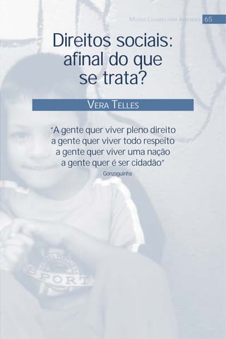 Direitos sociais:
aﬁnal do que
se trata?
VERA TELLES
65MUTIOS LUGARES PARA APRENDER
“A gente quer viver pleno direito
a gente quer viver todo respeito
a gente quer viver uma nação
a gente quer é ser cidadão”
Gonzaguinha
 