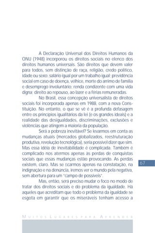 67
M U I T O S L U G A R E S P A R A A P R E N D E R
A Declaração Universal dos Direitos Humanos da
ONU (1948) incorporou os direitos sociais no elenco dos
direitos humanos universais. São direitos que devem valer
para todos, sem distinção de raça, religião, credo político,
idade ou sexo: salário igual por um trabalho igual; previdência
social em caso de doença, velhice, morte do arrimo de família
e desemprego involuntário; renda condizente com uma vida
digna; direito ao repouso, ao lazer e a férias remuneradas.
No Brasil, essa concepção universalista de direitos
sociais foi incorporada apenas em 1988, com a nova Cons-
tituição. No entanto, o que se vê é a profunda defasagem
entre os princípios igualitários da lei (e os grandes ideais) e a
realidade das desigualdades, discriminações, exclusões e
violências que atingem a maioria da população.
Será a pobreza inevitável? Se levarmos em conta as
mudanças atuais (mercados globalizados, reestruturação
produtiva,revoluçãotecnológica),seriapossíveldizerquesim.
Mas essa idéia de inevitabilidade é complicada. Também é
complicado nos atermos apenas às perdas de conquistas
sociais que essas mudanças estão provocando. As perdas
existem, claro. Mas se ﬁcarmos apenas na constatação, na
indignação e na denúncia, iremos ver o mundo pela negativa,
sem abertura para um “campo de possíveis”.
Mas, então, será preciso mudar o foco no modo de
tratar dos direitos sociais e do problema da igualdade. Há
aqueles que acreditam que todo o problema da igualdade se
esgota em garantir que os miseráveis tenham acesso a
 