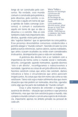 69
M U I T O S L U G A R E S P A R A A P R E N D E R
longe de ser construído pelo con-
senso. Na verdade, esse mundo
comum é construído pela polêmica,
pelo dissenso, pelo conﬂito: o co-
mum não é aquilo em torno de que
a opinião de todos converge (con-
senso); o comum é exatamente
aquilo em torno de que se dão o
dissenso e o conﬂito. Mas aí está
também o lado mais importante dos
direitos, quando vistos pelo prisma
dos “sujeitos falantes” que se apresentam na cena pública.
Essa presença desestabiliza consensos estabelecidos e
permite alargar o “mundo comum”, fazendo circular na cena
pública outras referências, outros valores, outras realidades,
que antes ﬁcavam ocultados ou então eram considerados
irrelevantes, desimportantes para a vida em sociedade.
A potência dos direitos tem a ver também com a
importância da forma como o mundo social é nomeado,
descrito, conﬁgurado: quando nomeamos, quando dizemos
“isto é um direito”, reconfiguramos e redescrevemos a
sociedade, ﬁguramos as coisas de um jeito diferente de antes,
fazemos existirem coisas que antes não existiam, damos
relevância a fatos e circunstâncias que antes pareciam
insigniﬁcantes. As coisas que não têm nome são como se não
existissem. Talvez este seja o maior sofrimento dos que vivem
situações que não podem ser nomeadas, descritas, ﬁguradas
como algo que faz parte da realidade do “mundo comum”.
Essa é uma maneira de entender a tragédia da
ausência de direitos – situação que acontece e que provoca
sofrimento, mas que não tem existência para o mundo, não
compõe o mundo comum e cai em uma espécie de irrelevân-
cia, importante apenas no âmbito privado ou pessoal de
cada um.
Vera Telles é
doutora em Sociologia
e professora do
Departamento
de Sociologia da
Universidade de São
Paulo.
Livros publicados:
Direitos sociais: aﬁnal
do que se trata? Belo
Horizonte: Editora
UFMG, 1999.Pobreza
e cidadania. São Paulo:
Editora 34, 2001.
 