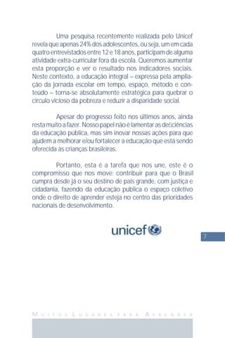 7
M U I T O S L U G A R E S P A R A A P R E N D E R
Uma pesquisa recentemente realizada pelo Unicef
revelaqueapenas24%dosadolescentes,ouseja,umemcada
quatroentrevistadosentre12e18anos,participamdealguma
atividade extra-curricular fora da escola. Queremos aumentar
esta proporção e ver o resultado nos indicadores sociais.
Neste contexto, a educação integral – expressa pela amplia-
ção da jornada escolar em tempo, espaço, método e con-
teúdo – torna-se absolutamente estratégica para quebrar o
círculo vicioso da pobreza e reduzir a disparidade social.
Apesar do progresso feito nos últimos anos, ainda
restamuitoafazer.Nossopapelnãoélamentarasdeﬁciências
da educação pública, mas sim inovar nossas ações para que
ajudem a melhorar e/ou fortalecer a educação que está sendo
oferecida às crianças brasileiras.
Portanto, esta é a tarefa que nos une, este é o
compromisso que nos move: contribuir para que o Brasil
cumpra desde já o seu destino de país grande, com justiça e
cidadania, fazendo da educação pública o espaço coletivo
onde o direito de aprender esteja no centro das prioridades
nacionais de desenvolvimento.
 