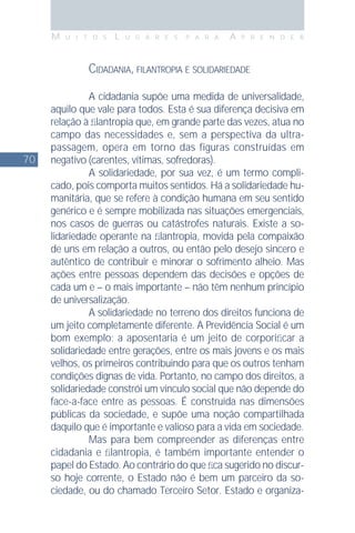 70
M U I T O S L U G A R E S P A R A A P R E N D E R
CIDADANIA, FILANTROPIA E SOLIDARIEDADE
A cidadania supõe uma medida de universalidade,
aquilo que vale para todos. Esta é sua diferença decisiva em
relação à ﬁlantropia que, em grande parte das vezes, atua no
campo das necessidades e, sem a perspectiva da ultra-
passagem, opera em torno das figuras construídas em
negativo (carentes, vítimas, sofredoras).
A solidariedade, por sua vez, é um termo compli-
cado, pois comporta muitos sentidos. Há a solidariedade hu-
manitária, que se refere à condição humana em seu sentido
genérico e é sempre mobilizada nas situações emergenciais,
nos casos de guerras ou catástrofes naturais. Existe a so-
lidariedade operante na ﬁlantropia, movida pela compaixão
de uns em relação a outros, ou então pelo desejo sincero e
autêntico de contribuir e minorar o sofrimento alheio. Mas
ações entre pessoas dependem das decisões e opções de
cada um e – o mais importante – não têm nenhum princípio
de universalização.
A solidariedade no terreno dos direitos funciona de
um jeito completamente diferente. A Previdência Social é um
bom exemplo: a aposentaria é um jeito de corporiﬁcar a
solidariedade entre gerações, entre os mais jovens e os mais
velhos, os primeiros contribuindo para que os outros tenham
condições dignas de vida. Portanto, no campo dos direitos, a
solidariedade constrói um vínculo social que não depende do
face-a-face entre as pessoas. É construída nas dimensões
públicas da sociedade, e supõe uma noção compartilhada
daquilo que é importante e valioso para a vida em sociedade.
Mas para bem compreender as diferenças entre
cidadania e ﬁlantropia, é também importante entender o
papel do Estado. Ao contrário do que ﬁca sugerido no discur-
so hoje corrente, o Estado não é bem um parceiro da so-
ciedade, ou do chamado Terceiro Setor. Estado e organiza-
 