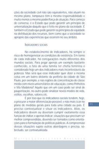 71
M U I T O S L U G A R E S P A R A A P R E N D E R
ções da sociedade civil não são equivalentes, não atuam no
mesmo plano, tampouco têm a mesma responsabilidade e
muito menos o mesmo poder/força de atuação. Para começo
de conversa, é o Estado que pode garantir um princípio de
universalização daquilo que é feito no plano da sociedade. É
tambémoEstadoquepodegarantirosprincípiosdeeqüidade
na distribuição dos recursos, bem como que a sociedade se
aproprie das experiências que ocorrem no seu âmbito.
INDICADORES SOCIAIS
No estabelecimento de indicadores, há sempre o
risco de homogeneizar as condições de existência. Em torno
de cada indicador, há conﬁgurações muito diferentes dos
mundos sociais. Para pegar apenas um exemplo bastante
conhecido, o fato de uma família ter chefia feminina é
considerado hoje um dos indicadores mais incontestáveis da
pobreza. Mas será que esse indicador quer dizer a mesma
coisa em um bairro distante da periferia da cidade de São
Paulo, por exemplo, e nas regiões de concentração de classe
média com níveis universitários de educação, como Pinheiros
e Vila Madalena? Aquilo que em um caso pode ser sinal de
pauperização, no outro pode sinalizar novos modos de vida,
estilos, escolhas, valores etc.
É por isso que os indicadores sociais tendem, hoje,
a procurar a maior diferenciação possível, e não mais ﬁcar no
plano de medidas gerais para toda uma cidade ou país. É
preciso contextualizar e situar os indicadores. Aliás, os
indicadores devem ou deveriam cumprir exatamente essa
função de indicar, e apenas indicar, situações que precisam ser
melhor compreendidas, devendo ser tomados como orienta-
ções para a formulação de políticas públicas. A compreensão
dessas situações supõe outras abordagens e precisa, so-
bretudo, ser contextualizada.
 