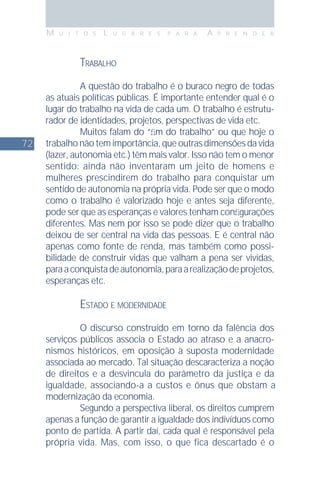 72
M U I T O S L U G A R E S P A R A A P R E N D E R
TRABALHO
A questão do trabalho é o buraco negro de todas
as atuais políticas públicas. É importante entender qual é o
lugar do trabalho na vida de cada um. O trabalho é estrutu-
rador de identidades, projetos, perspectivas de vida etc.
Muitos falam do “ﬁm do trabalho” ou que hoje o
trabalhonãotemimportância,queoutrasdimensõesdavida
(lazer, autonomia etc.) têm mais valor. Isso não tem o menor
sentido: ainda não inventaram um jeito de homens e
mulheres prescindirem do trabalho para conquistar um
sentido de autonomia na própria vida. Pode ser que o modo
como o trabalho é valorizado hoje e antes seja diferente,
pode ser que as esperanças e valores tenham conﬁgurações
diferentes. Mas nem por isso se pode dizer que o trabalho
deixou de ser central na vida das pessoas. E é central não
apenas como fonte de renda, mas também como possi-
bilidade de construir vidas que valham a pena ser vividas,
paraaconquistadeautonomia,paraarealizaçãodeprojetos,
esperanças etc.
ESTADO E MODERNIDADE
O discurso construído em torno da falência dos
serviços públicos associa o Estado ao atraso e a anacro-
nismos históricos, em oposição à suposta modernidade
associada ao mercado. Tal situação descaracteriza a noção
de direitos e a desvincula do parâmetro da justiça e da
igualdade, associando-a a custos e ônus que obstam a
modernização da economia.
Segundo a perspectiva liberal, os direitos cumprem
apenas a função de garantir a igualdade dos indivíduos como
ponto de partida. A partir daí, cada qual é responsável pela
própria vida. Mas, com isso, o que fica descartado é o
 