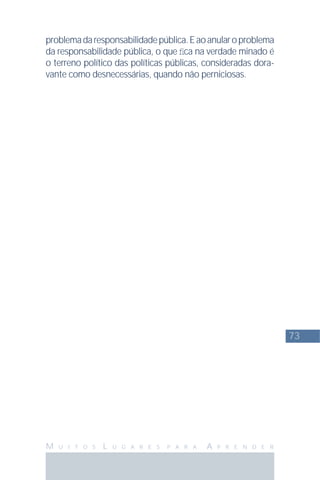 73
M U I T O S L U G A R E S P A R A A P R E N D E R
problemadaresponsabilidadepública.Eaoanularoproblema
da responsabilidade pública, o que ﬁca na verdade minado é
o terreno político das políticas públicas, consideradas dora-
vante como desnecessárias, quando não perniciosas.
 