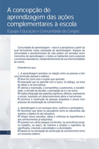 A concepção de
aprendizagem das ações
complementares à escola
Equipe Educação e Comunidade do Cenpec
Comunidade de aprendizagem – essa é a perspectiva a partir da
qual formulamos nossa concepção de aprendizagem. Espaços da
comunidade e acontecimentos da vida podem ser tomados como
momentos de aprendizagem, e todos os habitantes como possíveis
e eventuais educadores, independentemente de sua intencionalidade
de ensino.
Entendemos que:
1. A aprendizagem acontece na relação entre as pessoas e tem
uma dimensão pessoal e coletiva:
deve ter como eixo o sujeito que aprende;
pressupõe que se aprende com o outro, no diálogo, na troca
de idéias e na convivência;
valoriza a expressão, o compartilhar, a autonomia, a sociabili-
dade, a tomada de decisão, a percepção de si e do outro;
implicaintegraçãodosaspectoscognitivos,afetivos,expressivos
e sociais, buscando um desenvolvimento pleno e harmonioso;
promove a construção de pessoas singulares e únicas num
processo de socialização do conhecimento.
2. Aprendizagem é um processo ativo, contínuo e participativo:
reconhece que tanto os educadores como os educandos são
sujeitos e objetos do ato educativo;
integra novos conceitos, idéias e vivências às experiências e
aos conhecimentos já adquiridos;
acontece em vários espaços (na família, na convivência social,
no trabalho, no lazer), de maneira a ampliar o repertório de
signiﬁcados, incluindo a pluralidade e a diversidade;
baseia-se na concepção de construção de conhecimento como
um processo coletivo.74
 